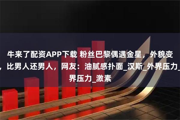牛来了配资APP下载 粉丝巴黎偶遇金星,外貌变衰老,比男人还男人,网友:油腻感扑面_汉斯_外界压力_激素