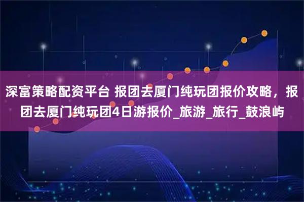 深富策略配资平台 报团去厦门纯玩团报价攻略,报团去厦门纯玩团4日游报价_旅游_旅行_鼓浪屿