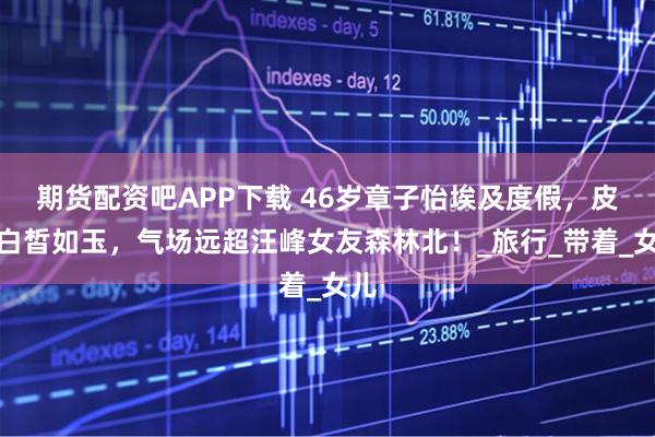 期货配资吧APP下载 46岁章子怡埃及度假,皮肤白皙如玉,气场远超汪峰女友森林北!_旅行_带着_女儿