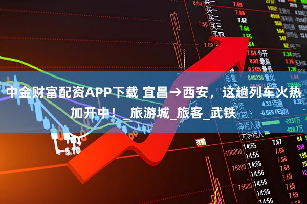 中金财富配资APP下载 宜昌→西安,这趟列车火热加开中!_旅游城_旅客_武铁