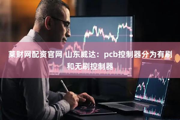 莱财网配资官网 山东威达:pcb控制器分为有刷和无刷控制器