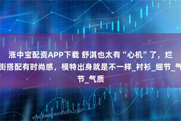 涨中宝配资APP下载 舒淇也太有“心机”了，烂大街搭配有时尚感，模特出身就是不一样_衬衫_细节_气质