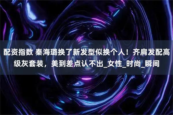 配资指数 秦海璐换了新发型似换个人！齐肩发配高级灰套装，美到差点认不出_女性_时尚_瞬间