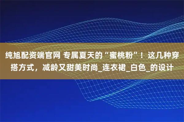 纯旭配资端官网 专属夏天的“蜜桃粉”！这几种穿搭方式，减龄又甜美时尚_连衣裙_白色_的设计