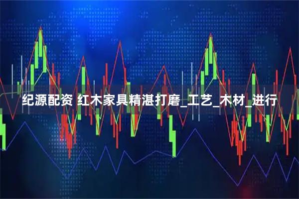 纪源配资 红木家具精湛打磨_工艺_木材_进行