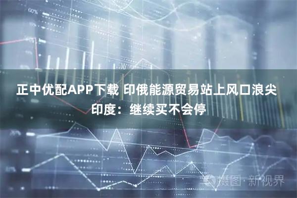 正中优配APP下载 印俄能源贸易站上风口浪尖 印度：继续买不会停