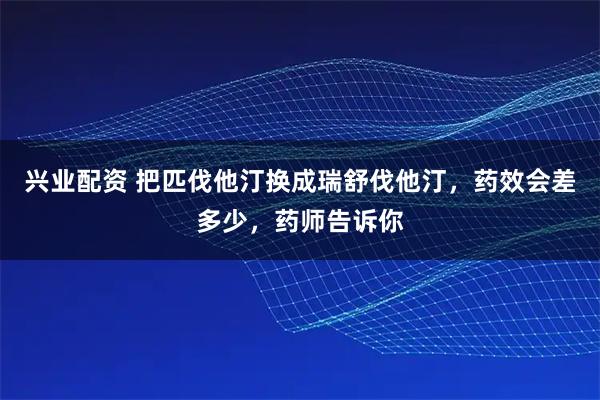 兴业配资 把匹伐他汀换成瑞舒伐他汀，药效会差多少，药师告诉你