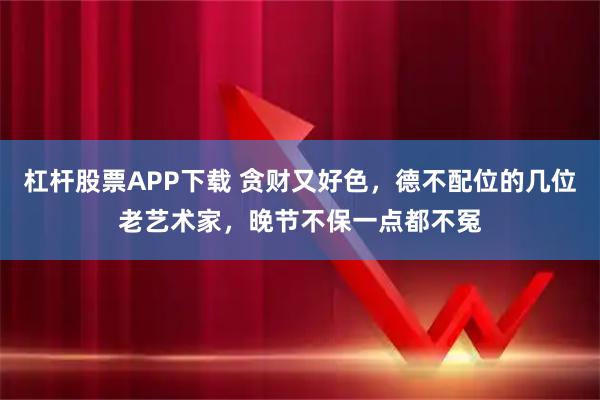 杠杆股票APP下载 贪财又好色,德不配位的几位老艺术家,晚节不保一点都不冤