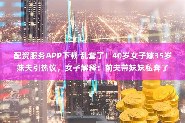 配资服务APP下载 乱套了！40岁女子嫁35岁妹夫引热议，女子解释：前夫带妹妹私奔了