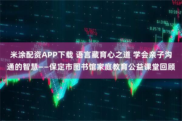 米涂配资APP下载 语言藏育心之道 学会亲子沟通的智慧——保定市图书馆家庭教育公益课堂回顾