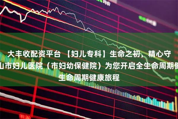 大丰收配资平台 【妇儿专科】生命之初,精心守护|鞍山市妇儿医院(市妇幼保健院)为您开启全生命周期健康旅程