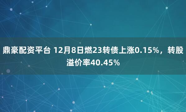 鼎豪配资平台 12月8日燃23转债上涨0.15%，转股溢价率40.45%