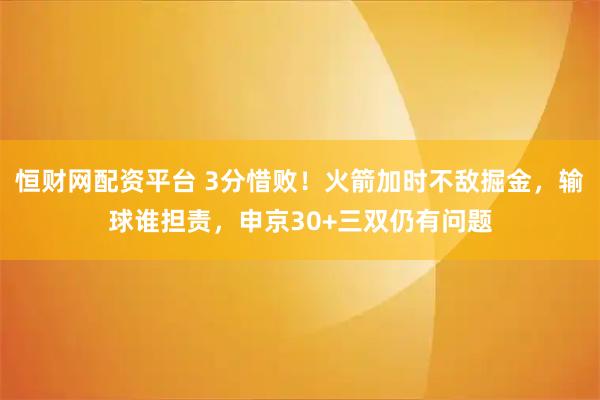 恒财网配资平台 3分惜败！火箭加时不敌掘金，输球谁担责，申京30+三双仍有问题