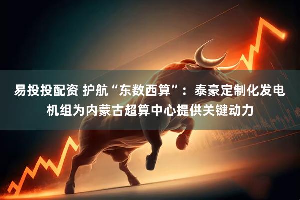 易投投配资 护航“东数西算”：泰豪定制化发电机组为内蒙古超算中心提供关键动力