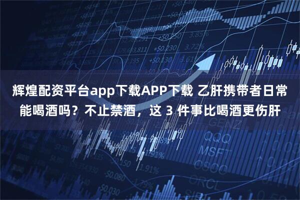 辉煌配资平台app下载APP下载 乙肝携带者日常能喝酒吗?不止禁酒,这 3 件事比喝酒更伤肝