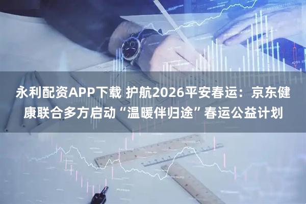 永利配资APP下载 护航2026平安春运：京东健康联合多方启动“温暖伴归途”春运公益计划