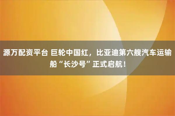 源万配资平台 巨轮中国红，比亚迪第六艘汽车运输船“长沙号”正式启航！