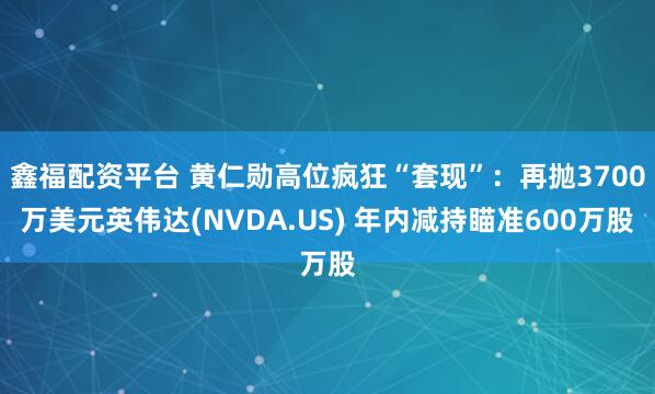 鑫福配资平台 黄仁勋高位疯狂“套现”：再抛3700万美元英伟达(NVDA.US) 年内减持瞄准600万股
