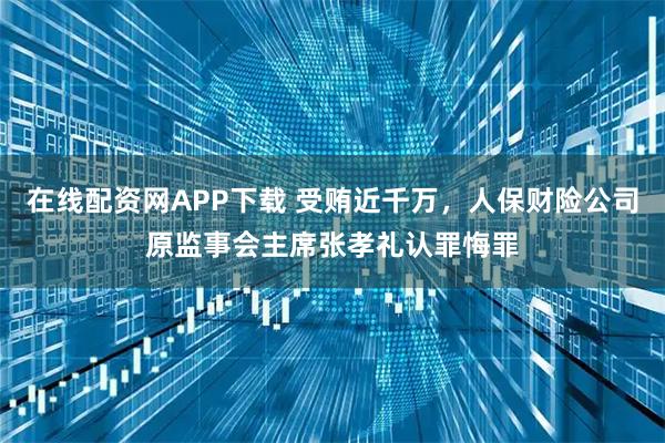 在线配资网APP下载 受贿近千万，人保财险公司原监事会主席张孝礼认罪悔罪