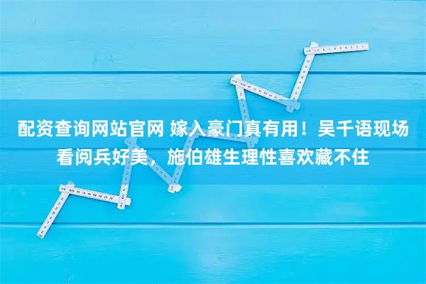 配资查询网站官网 嫁入豪门真有用！吴千语现场看阅兵好美，施伯雄生理性喜欢藏不住