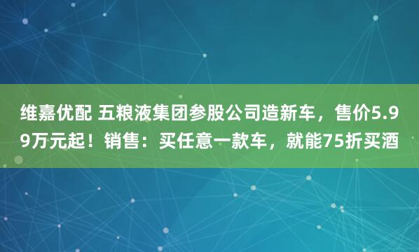 维嘉优配 五粮液集团参股公司造新车，售价5.99万元起！销售：买任意一款车，就能75折买酒