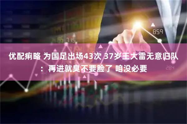 优配痢略 为国足出场43次 37岁王大雷无意归队：再进就臭不要脸了 咱没必要
